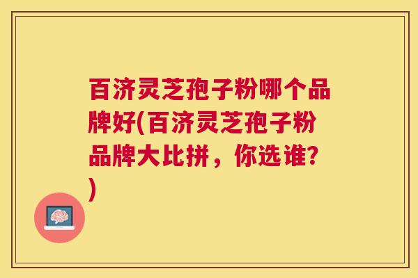 百济灵芝孢子粉哪个品牌好(百济灵芝孢子粉品牌大比拼,你选谁?) 百济灵芝孢子粉哪个品牌好(百济灵芝孢子粉品牌大比拼,你选谁?)