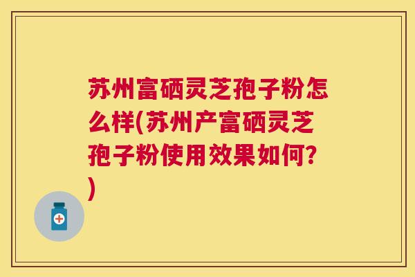 苏州富硒灵芝孢子粉怎么样(苏州产富硒灵芝孢子粉使用效果如何?) 苏州富硒灵芝孢子粉怎么样(苏州产富硒灵芝孢子粉使用效果如何?)