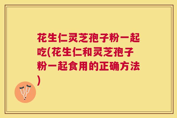 花生仁灵芝孢子粉一起吃(花生仁和灵芝孢子粉一起食用的正确方法)