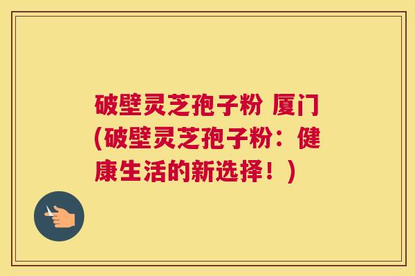 破壁灵芝孢子粉 厦门(破壁灵芝孢子粉：健康生活的新选择！)