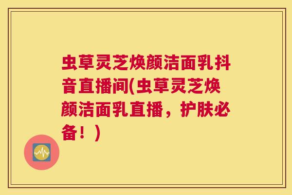 虫草灵芝焕颜洁面乳抖音直播间(虫草灵芝焕颜洁面乳直播，护肤必备！)