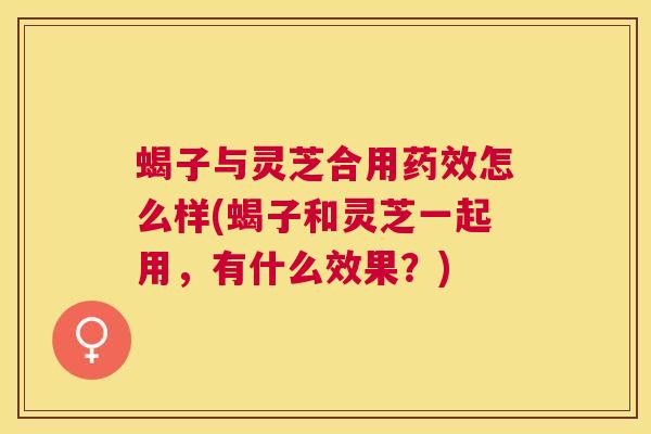 蝎子与灵芝合用怎么样(蝎子和灵芝一起用，有什么效果？)