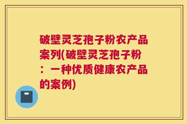 破壁灵芝孢子粉农产品案列(破壁灵芝孢子粉：一种优质健康农产品的案例)