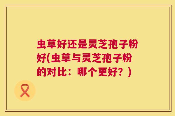 虫草好还是灵芝孢子粉好(虫草与灵芝孢子粉的对比：哪个更好？)