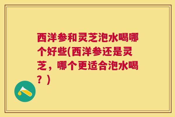 西洋参和灵芝泡水喝哪个好些(西洋参还是灵芝，哪个更适合泡水喝？)