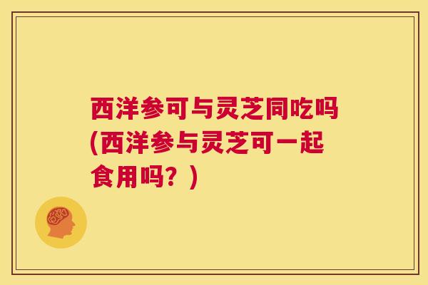 西洋参可与灵芝同吃吗(西洋参与灵芝可一起食用吗？)