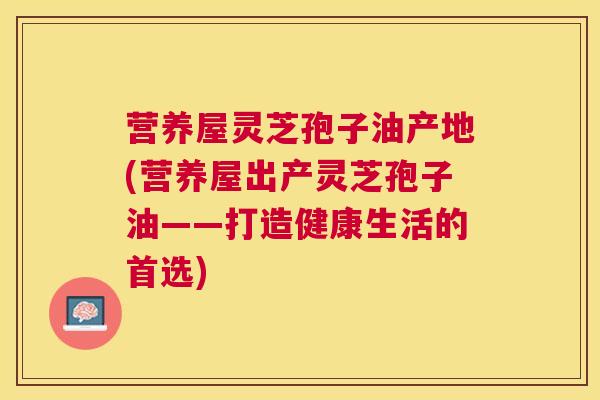 营养屋灵芝孢子油产地(营养屋出产灵芝孢子油——打造健康生活的首选)