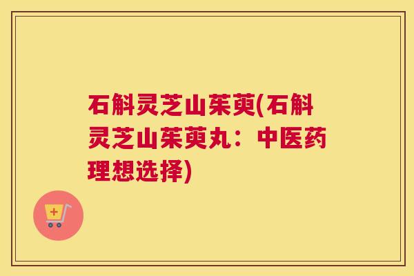 石斛灵芝山茱萸(石斛灵芝山茱萸丸：中医药理想选择)