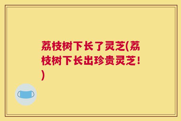 荔枝树下长了灵芝(荔枝树下长出珍贵灵芝！)