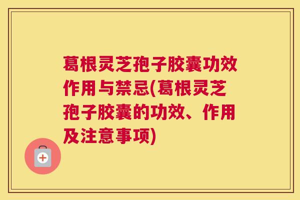 葛根灵芝孢子胶囊功效作用与禁忌(葛根灵芝孢子胶囊的功效、作用及注意事项)