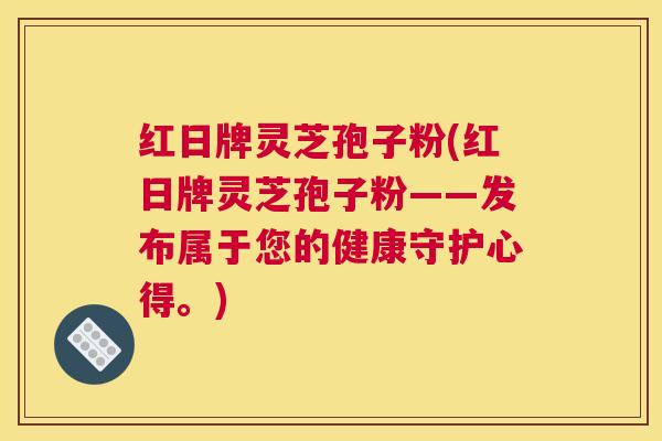 红日牌灵芝孢子粉(红日牌灵芝孢子粉——发布属于您的健康守护心得。)