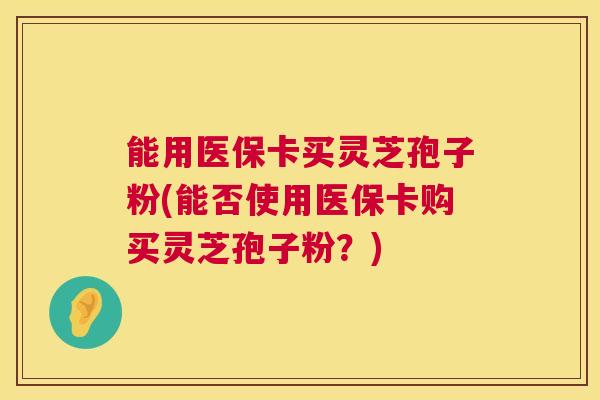 能用医保卡买灵芝孢子粉(能否使用医保卡购买灵芝孢子粉？)