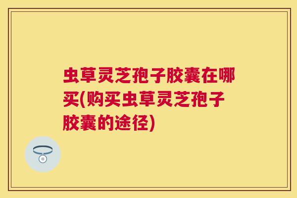 虫草灵芝孢子胶囊在哪买(购买虫草灵芝孢子胶囊的途径)