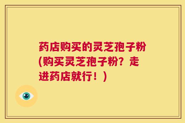 药店购买的灵芝孢子粉(购买灵芝孢子粉？走进药店就行！)
