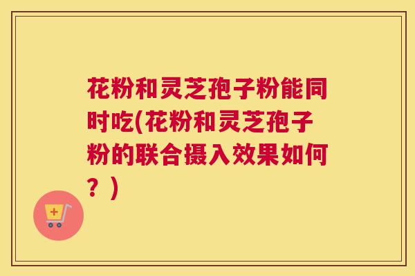 花粉和灵芝孢子粉能同时吃(花粉和灵芝孢子粉的联合摄入效果如何?) 花粉和灵芝孢子粉能同时吃(花粉和灵芝孢子粉的联合摄入效果如何?)