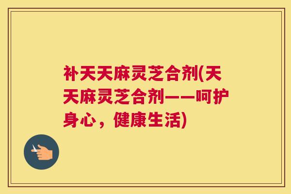补天天麻灵芝合剂(天天麻灵芝合剂——呵护身心，健康生活)