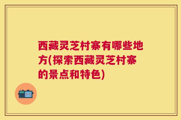 西藏灵芝村寨有哪些地方(探索西藏灵芝村寨的景点和特色)