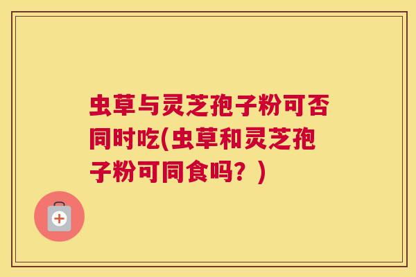 虫草与灵芝孢子粉可否同时吃(虫草和灵芝孢子粉可同食吗？)