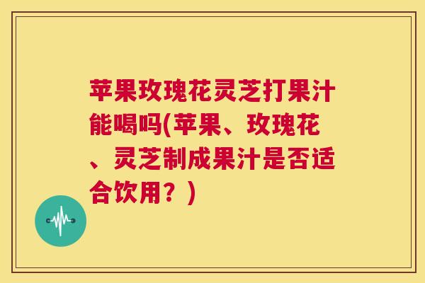 苹果玫瑰花灵芝打果汁能喝吗(苹果、玫瑰花、灵芝制成果汁是否适合饮用？)