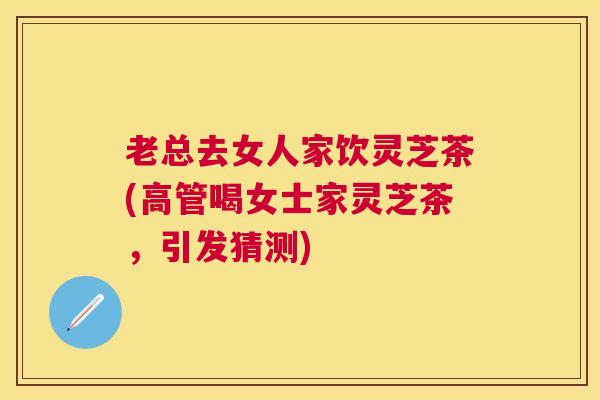 老总去女人家饮灵芝茶(高管喝女士家灵芝茶，引发猜测)