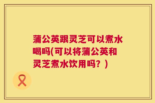 蒲公英跟灵芝可以煮水喝吗(可以将蒲公英和灵芝煮水饮用吗？)