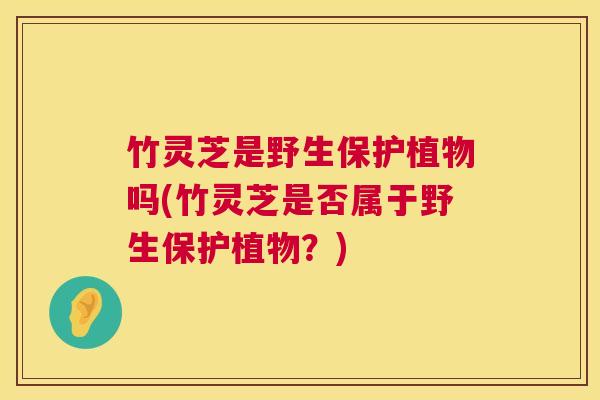 竹灵芝是野生保护植物吗(竹灵芝是否属于野生保护植物？)