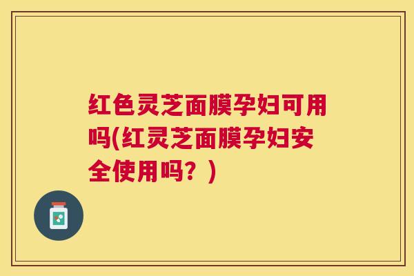 红色灵芝面膜孕妇可用吗(红灵芝面膜孕妇安全使用吗？)
