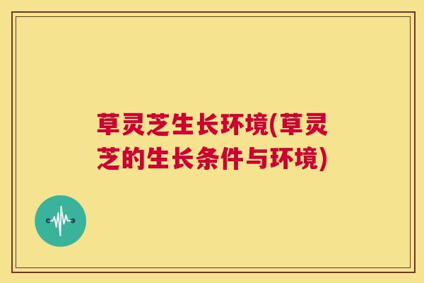 草灵芝生长环境(草灵芝的生长条件与环境)