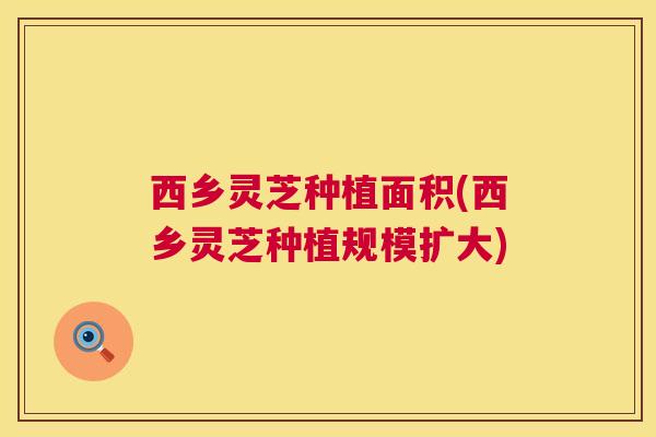 西乡灵芝种植面积(西乡灵芝种植规模扩大)