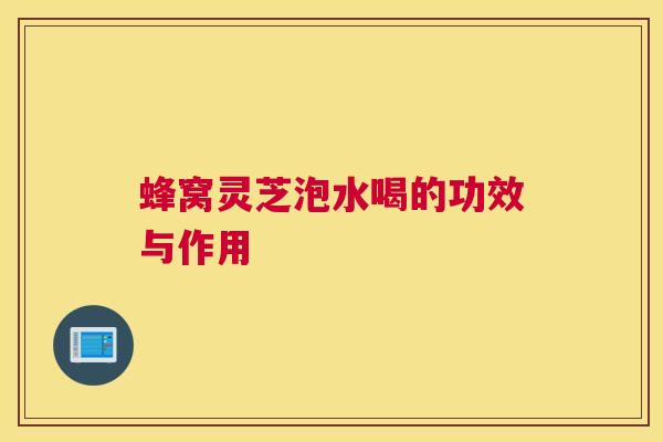 蜂窝灵芝泡水喝的功效与作用