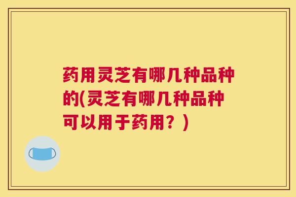 药用灵芝有哪几种品种的(灵芝有哪几种品种可以用于药用？)