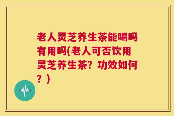 老人灵芝养生茶能喝吗有用吗(老人可否饮用灵芝养生茶?功效如何?) 老人灵芝养生茶能喝吗有用吗(老人可否饮用灵芝养生茶?功效如何?)
