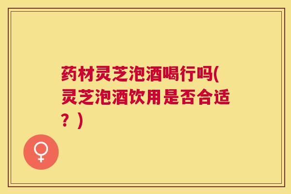 药材灵芝泡酒喝行吗(灵芝泡酒饮用是否合适？)
