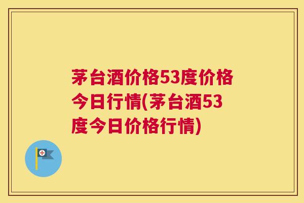 茅台酒价格53度价格今日行情(茅台酒53度今日价格行情)
