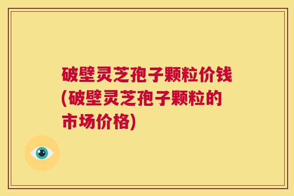 破壁灵芝孢子颗粒价钱(破壁灵芝孢子颗粒的市场价格)