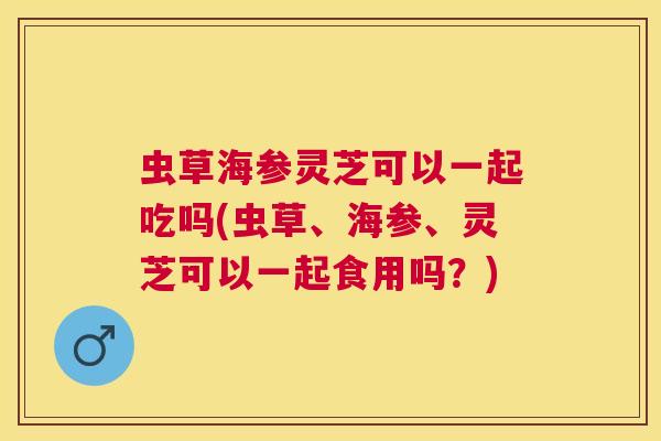 虫草海参灵芝可以一起吃吗(虫草、海参、灵芝可以一起食用吗？)