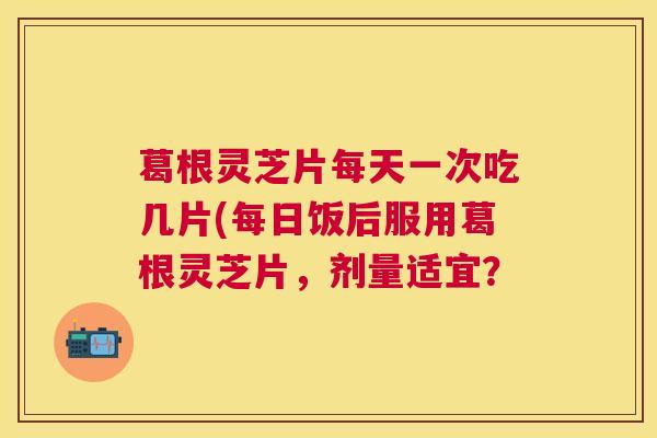 葛根灵芝片每天一次吃几片(每日饭后服用葛根灵芝片，剂量适宜？