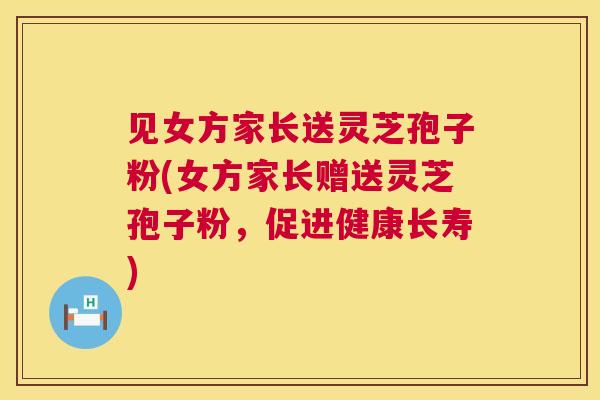 见女方家长送灵芝孢子粉(女方家长赠送灵芝孢子粉,促进健康长寿) 见女方家长送灵芝孢子粉(女方家长赠送灵芝孢子粉,促进健康长寿)