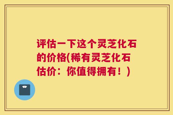 评估一下这个灵芝化石的价格(稀有灵芝化石估价：你值得拥有！)