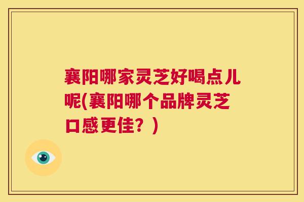 襄阳哪家灵芝好喝点儿呢(襄阳哪个品牌灵芝口感更佳？)