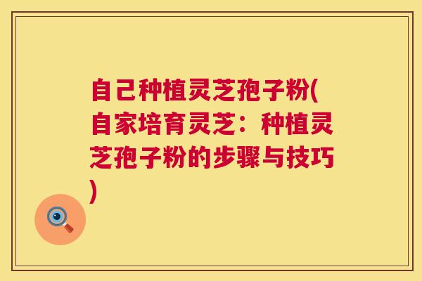 自己种植灵芝孢子粉(自家培育灵芝：种植灵芝孢子粉的步骤与技巧)