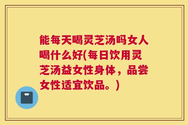 能每天喝灵芝汤吗女人喝什么好(每日饮用灵芝汤益女性身体，品尝女性适宜饮品。)