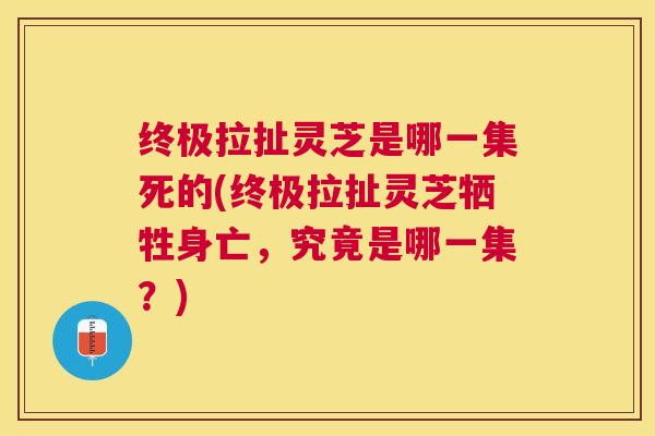终极拉扯灵芝是哪一集死的(终极拉扯灵芝牺牲身亡，究竟是哪一集？)