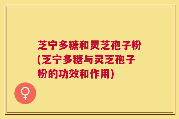 芝宁多糖和灵芝孢子粉(芝宁多糖与灵芝孢子粉的功效和作用)