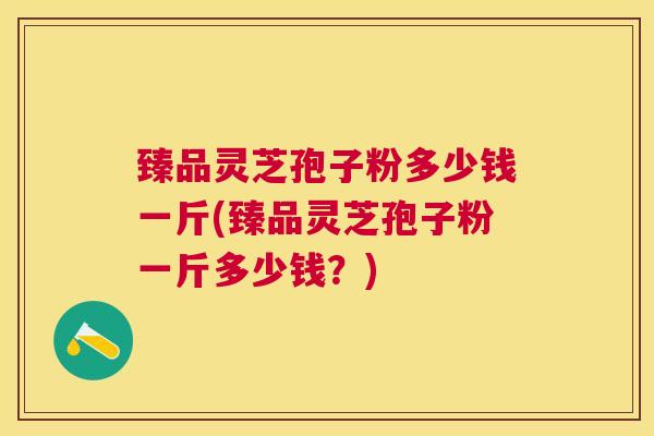 臻品灵芝孢子粉多少钱一斤(臻品灵芝孢子粉一斤多少钱？)