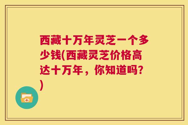 西藏十万年灵芝一个多少钱(西藏灵芝价格高达十万年,你知道吗?) 西藏十万年灵芝一个多少钱(西藏灵芝价格高达十万年,你知道吗?)