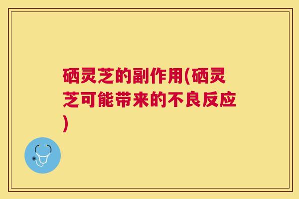 硒灵芝的副作用(硒灵芝可能带来的不良反应)
