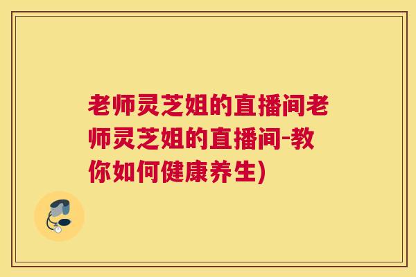 老师灵芝姐的直播间老师灵芝姐的直播间-教你如何健康养生)