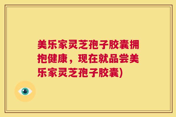 美乐家灵芝孢子胶囊拥抱健康，现在就品尝美乐家灵芝孢子胶囊)