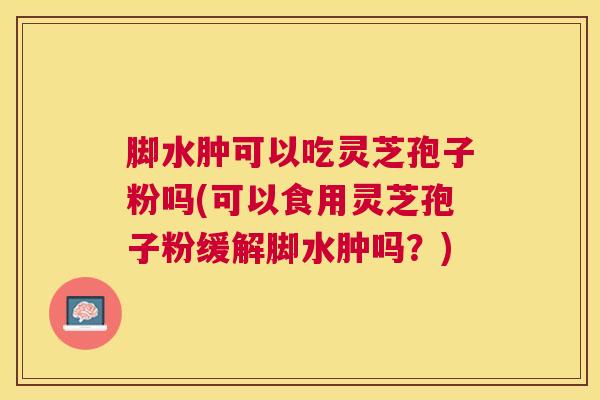 脚水肿可以吃灵芝孢子粉吗(可以食用灵芝孢子粉缓解脚水肿吗？)
